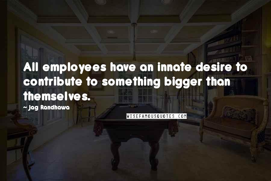 Jag Randhawa Quotes: All employees have an innate desire to contribute to something bigger than themselves.