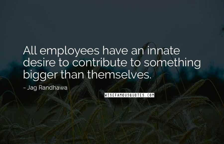 Jag Randhawa Quotes: All employees have an innate desire to contribute to something bigger than themselves.