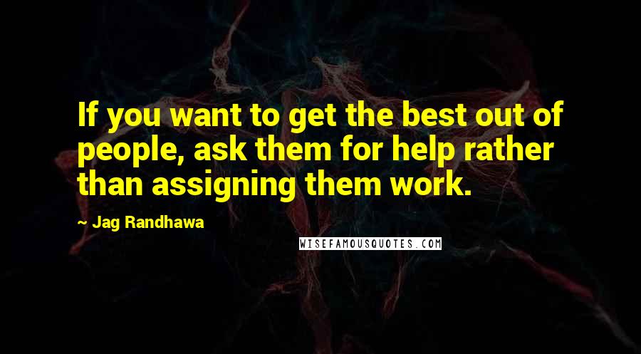 Jag Randhawa Quotes: If you want to get the best out of people, ask them for help rather than assigning them work.