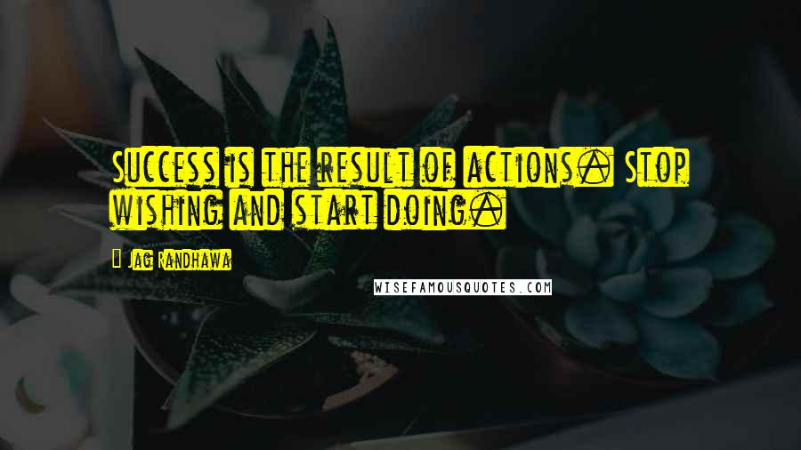Jag Randhawa Quotes: Success is the result of actions. Stop wishing and start doing.