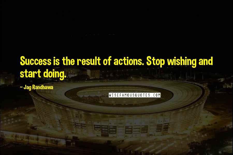 Jag Randhawa Quotes: Success is the result of actions. Stop wishing and start doing.