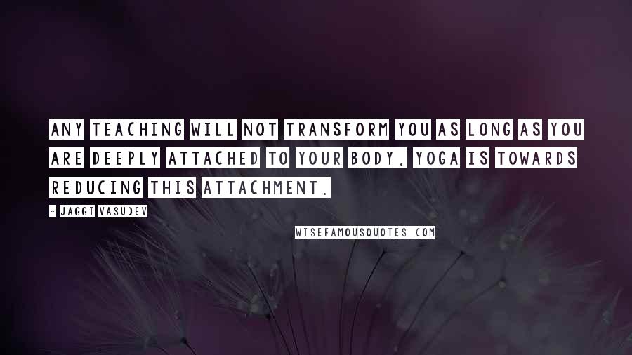 Jaggi Vasudev Quotes: Any teaching will not transform you as long as you are deeply attached to your body. Yoga is towards reducing this attachment.