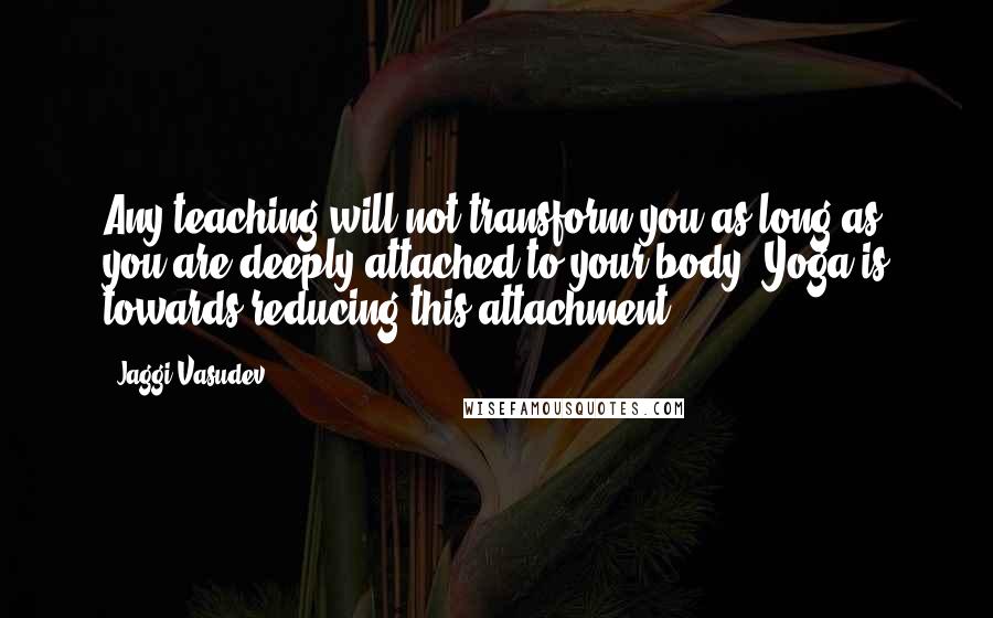 Jaggi Vasudev Quotes: Any teaching will not transform you as long as you are deeply attached to your body. Yoga is towards reducing this attachment.