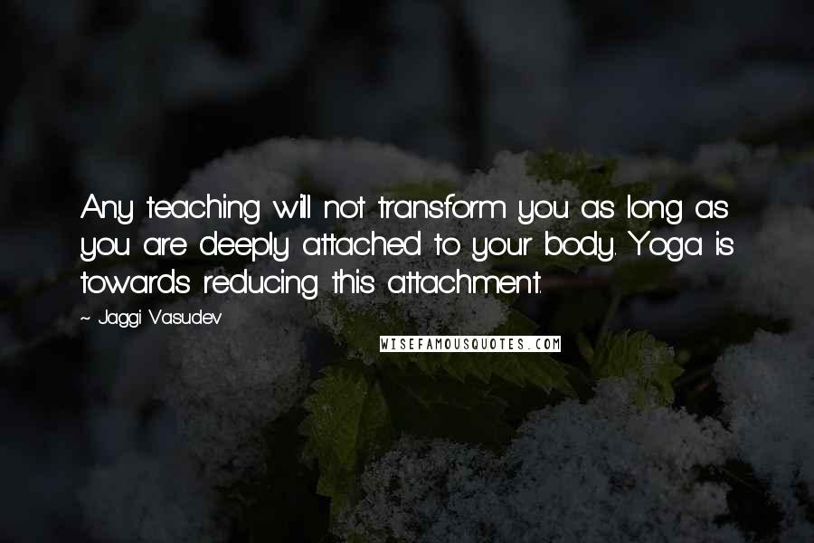 Jaggi Vasudev Quotes: Any teaching will not transform you as long as you are deeply attached to your body. Yoga is towards reducing this attachment.