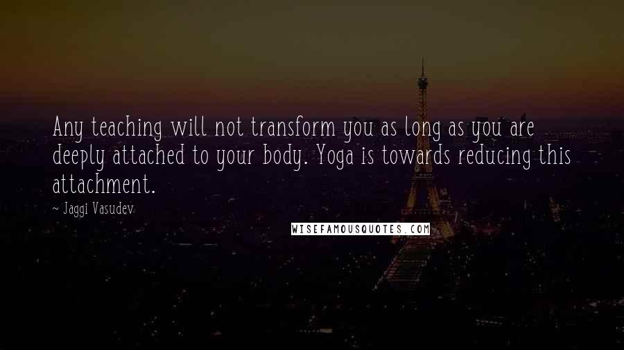 Jaggi Vasudev Quotes: Any teaching will not transform you as long as you are deeply attached to your body. Yoga is towards reducing this attachment.