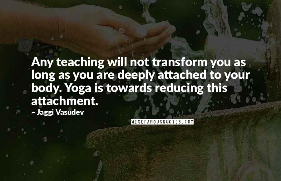 Jaggi Vasudev Quotes: Any teaching will not transform you as long as you are deeply attached to your body. Yoga is towards reducing this attachment.