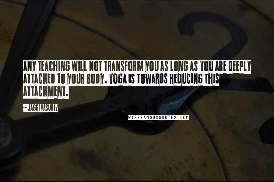 Jaggi Vasudev Quotes: Any teaching will not transform you as long as you are deeply attached to your body. Yoga is towards reducing this attachment.