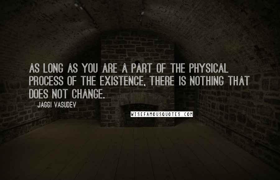 Jaggi Vasudev Quotes: As long as you are a part of the physical process of the existence, there is nothing that does not change.