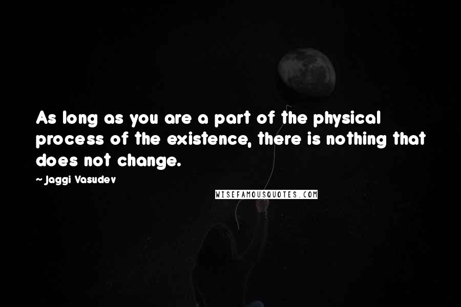 Jaggi Vasudev Quotes: As long as you are a part of the physical process of the existence, there is nothing that does not change.