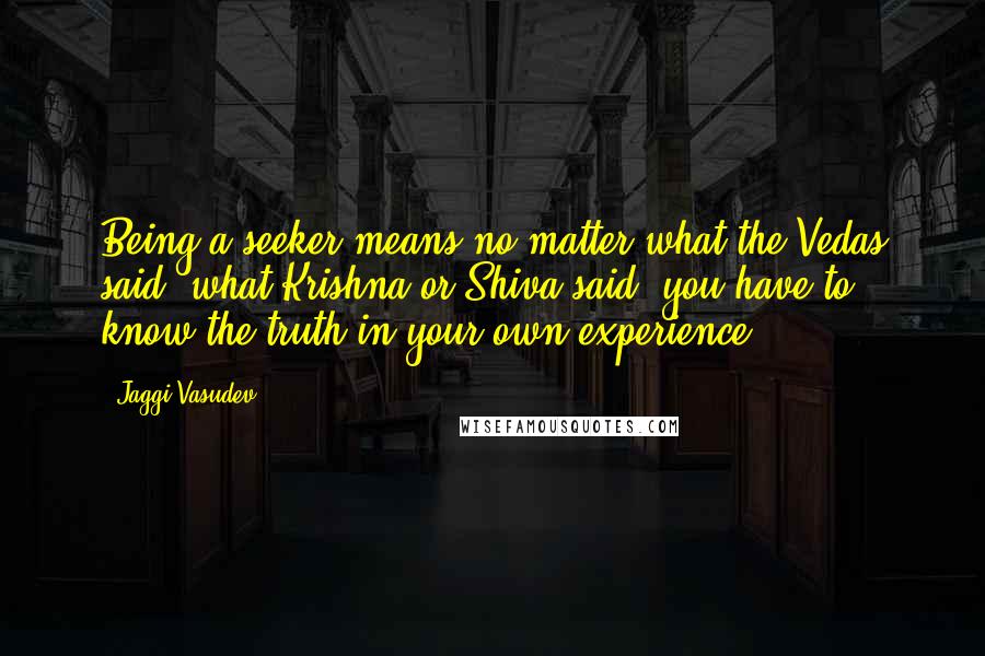 Jaggi Vasudev Quotes: Being a seeker means no matter what the Vedas said, what Krishna or Shiva said, you have to know the truth in your own experience.