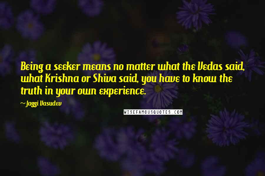 Jaggi Vasudev Quotes: Being a seeker means no matter what the Vedas said, what Krishna or Shiva said, you have to know the truth in your own experience.