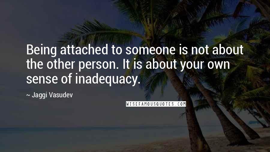 Jaggi Vasudev Quotes: Being attached to someone is not about the other person. It is about your own sense of inadequacy.