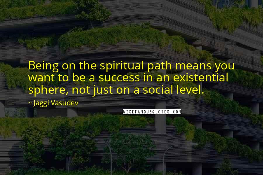 Jaggi Vasudev Quotes: Being on the spiritual path means you want to be a success in an existential sphere, not just on a social level.