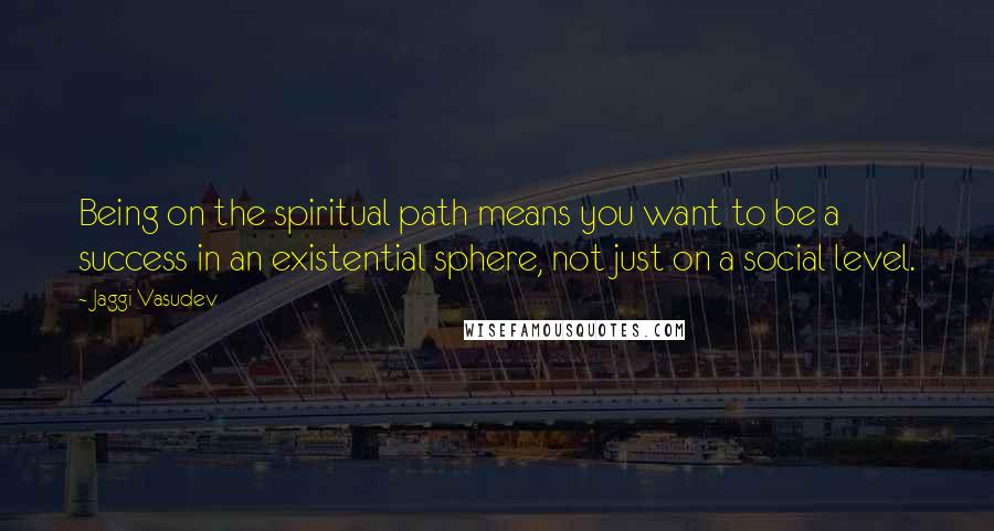 Jaggi Vasudev Quotes: Being on the spiritual path means you want to be a success in an existential sphere, not just on a social level.