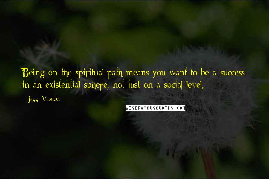 Jaggi Vasudev Quotes: Being on the spiritual path means you want to be a success in an existential sphere, not just on a social level.