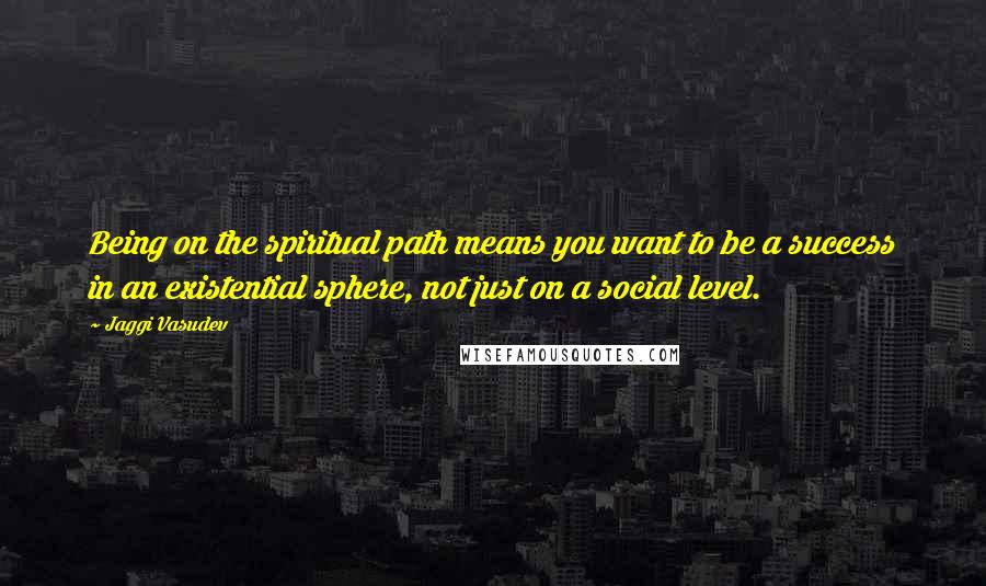 Jaggi Vasudev Quotes: Being on the spiritual path means you want to be a success in an existential sphere, not just on a social level.