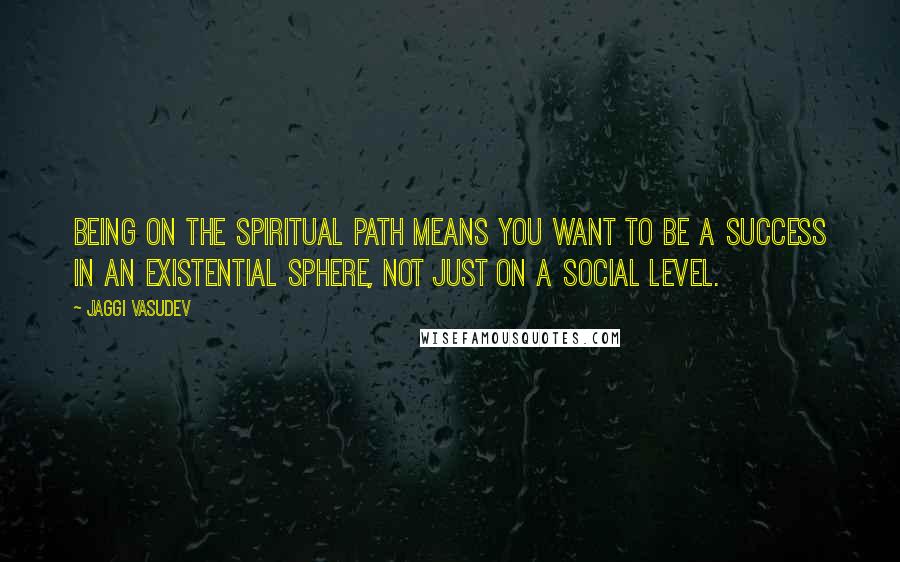 Jaggi Vasudev Quotes: Being on the spiritual path means you want to be a success in an existential sphere, not just on a social level.