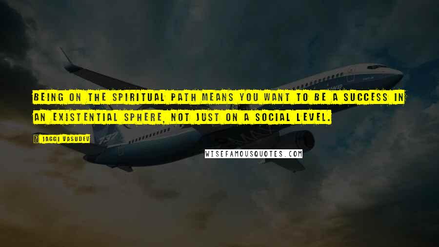 Jaggi Vasudev Quotes: Being on the spiritual path means you want to be a success in an existential sphere, not just on a social level.