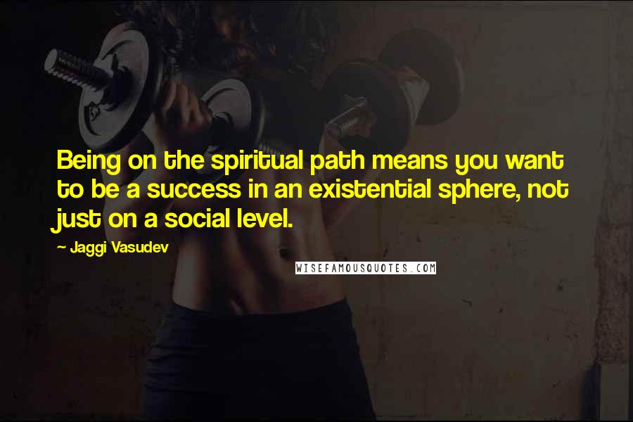 Jaggi Vasudev Quotes: Being on the spiritual path means you want to be a success in an existential sphere, not just on a social level.