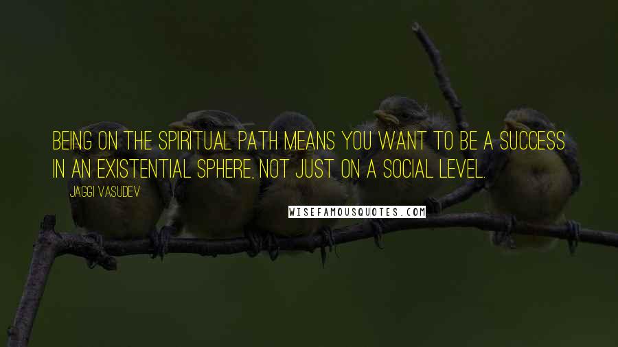 Jaggi Vasudev Quotes: Being on the spiritual path means you want to be a success in an existential sphere, not just on a social level.