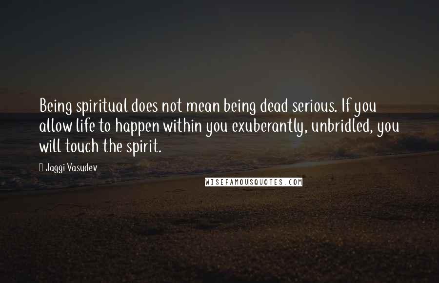 Jaggi Vasudev Quotes: Being spiritual does not mean being dead serious. If you allow life to happen within you exuberantly, unbridled, you will touch the spirit.