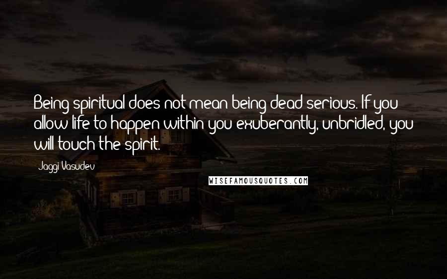 Jaggi Vasudev Quotes: Being spiritual does not mean being dead serious. If you allow life to happen within you exuberantly, unbridled, you will touch the spirit.