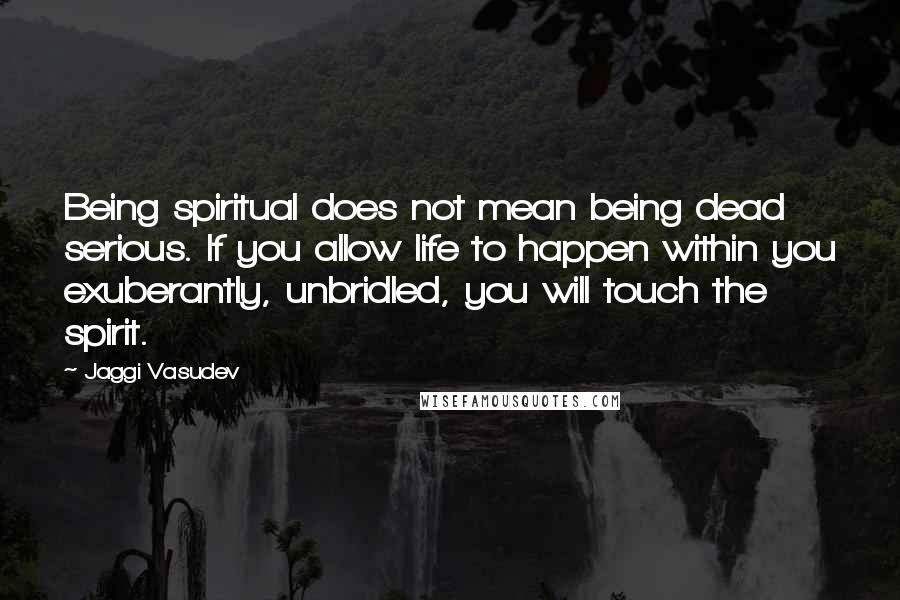 Jaggi Vasudev Quotes: Being spiritual does not mean being dead serious. If you allow life to happen within you exuberantly, unbridled, you will touch the spirit.