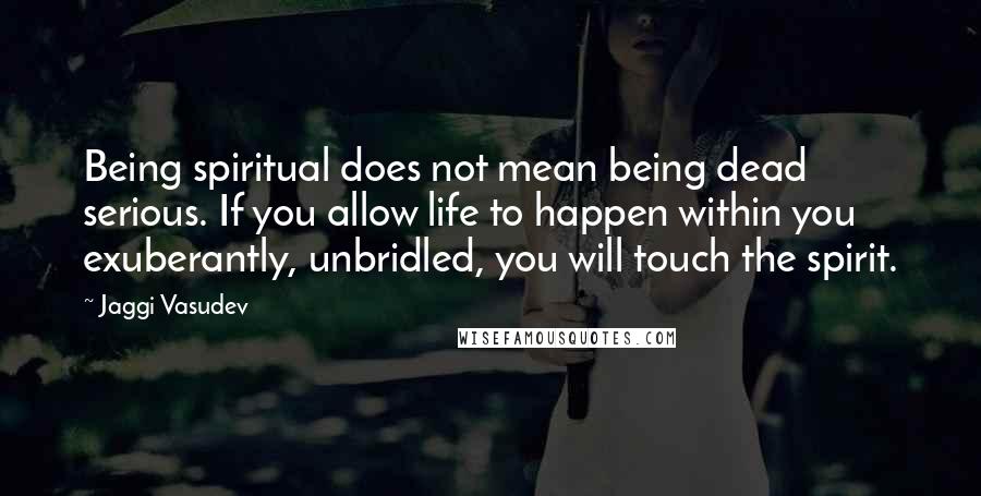 Jaggi Vasudev Quotes: Being spiritual does not mean being dead serious. If you allow life to happen within you exuberantly, unbridled, you will touch the spirit.