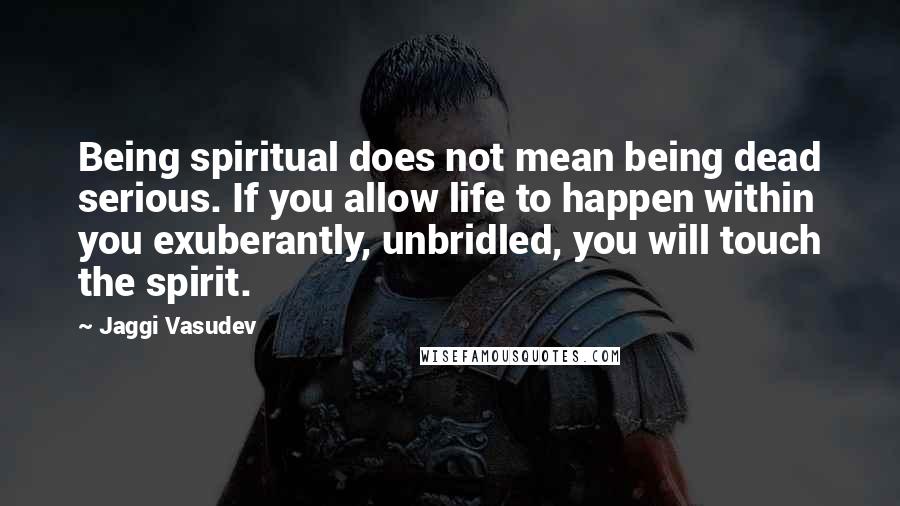 Jaggi Vasudev Quotes: Being spiritual does not mean being dead serious. If you allow life to happen within you exuberantly, unbridled, you will touch the spirit.