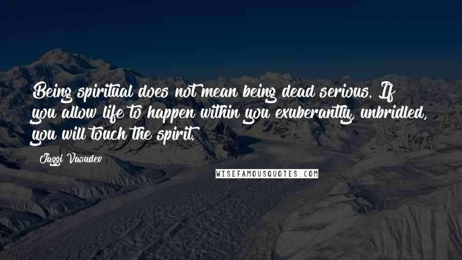 Jaggi Vasudev Quotes: Being spiritual does not mean being dead serious. If you allow life to happen within you exuberantly, unbridled, you will touch the spirit.