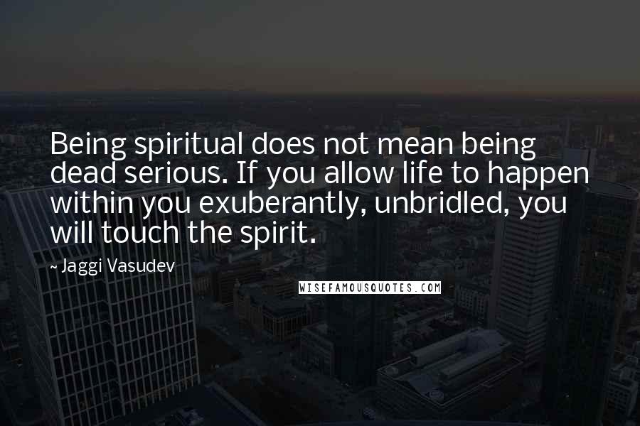Jaggi Vasudev Quotes: Being spiritual does not mean being dead serious. If you allow life to happen within you exuberantly, unbridled, you will touch the spirit.