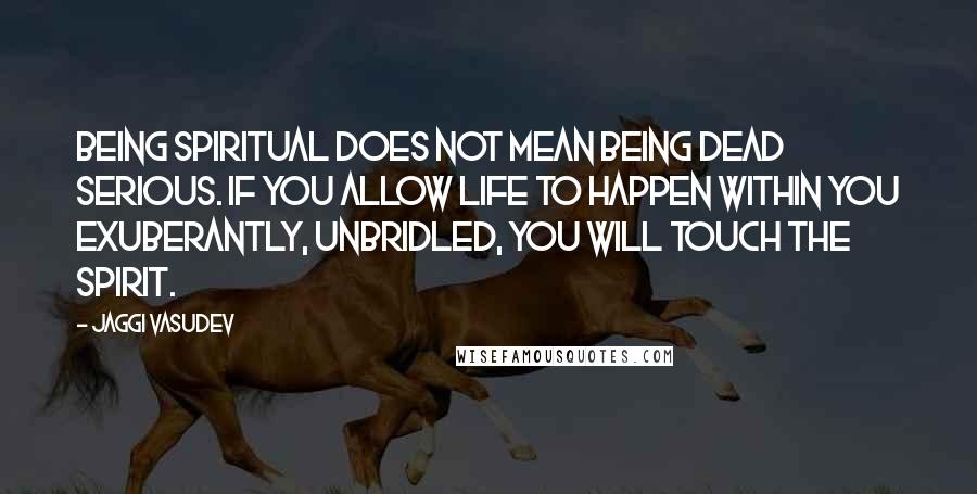 Jaggi Vasudev Quotes: Being spiritual does not mean being dead serious. If you allow life to happen within you exuberantly, unbridled, you will touch the spirit.