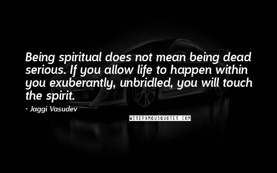 Jaggi Vasudev Quotes: Being spiritual does not mean being dead serious. If you allow life to happen within you exuberantly, unbridled, you will touch the spirit.