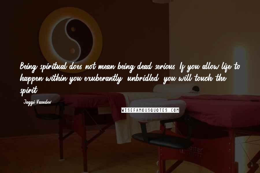 Jaggi Vasudev Quotes: Being spiritual does not mean being dead serious. If you allow life to happen within you exuberantly, unbridled, you will touch the spirit.