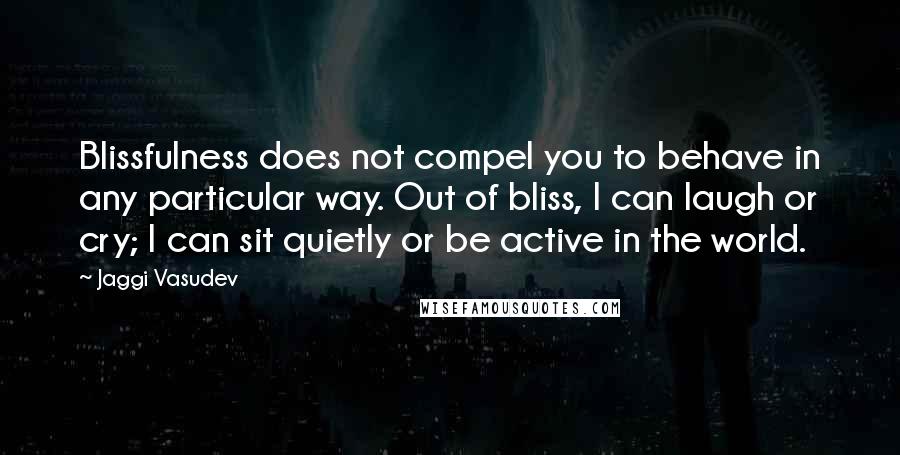 Jaggi Vasudev Quotes: Blissfulness does not compel you to behave in any particular way. Out of bliss, I can laugh or cry; I can sit quietly or be active in the world.