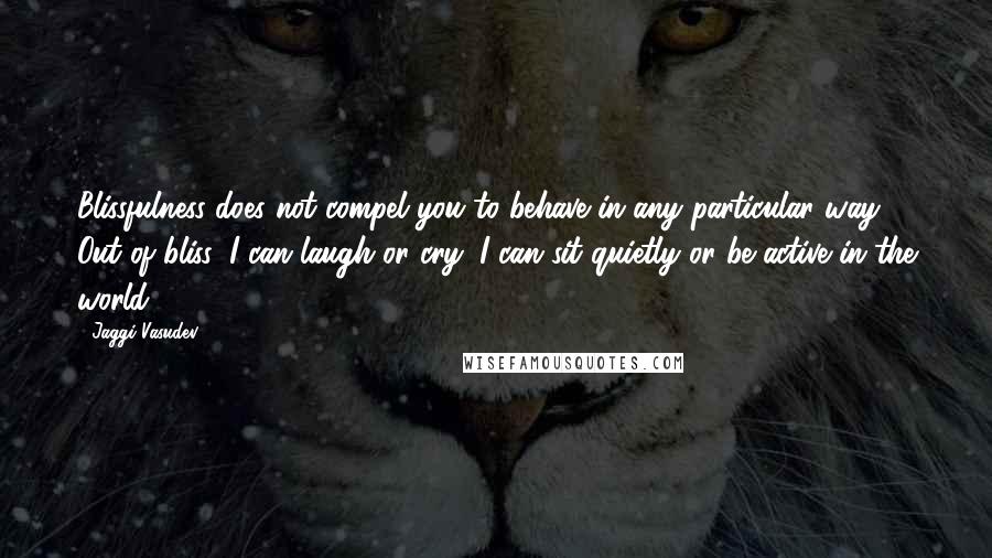 Jaggi Vasudev Quotes: Blissfulness does not compel you to behave in any particular way. Out of bliss, I can laugh or cry; I can sit quietly or be active in the world.