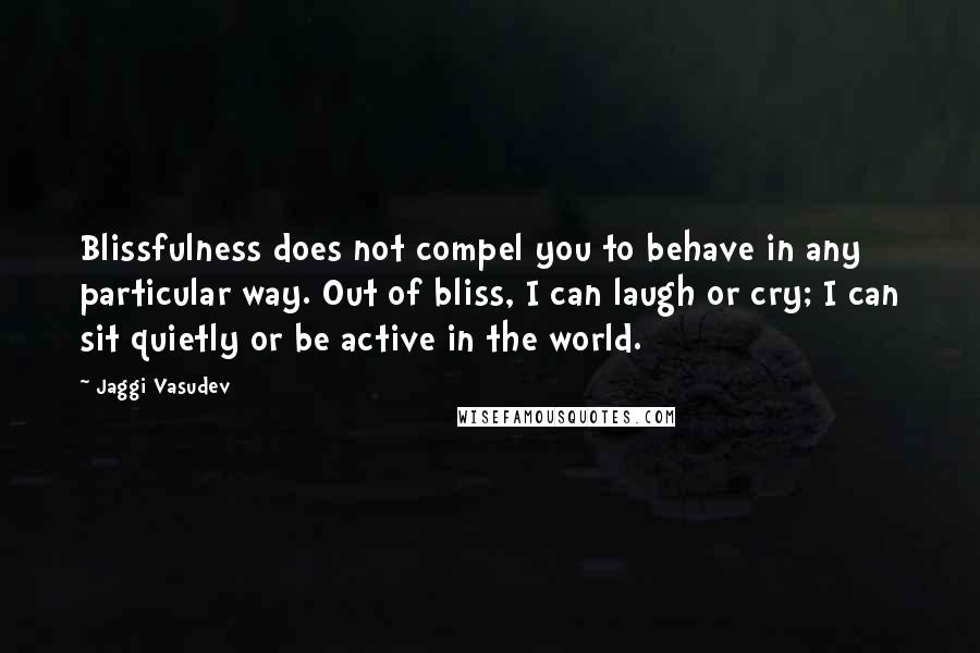 Jaggi Vasudev Quotes: Blissfulness does not compel you to behave in any particular way. Out of bliss, I can laugh or cry; I can sit quietly or be active in the world.