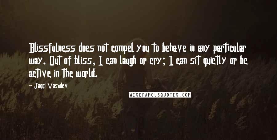 Jaggi Vasudev Quotes: Blissfulness does not compel you to behave in any particular way. Out of bliss, I can laugh or cry; I can sit quietly or be active in the world.