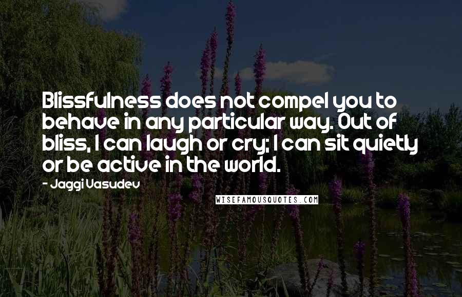 Jaggi Vasudev Quotes: Blissfulness does not compel you to behave in any particular way. Out of bliss, I can laugh or cry; I can sit quietly or be active in the world.