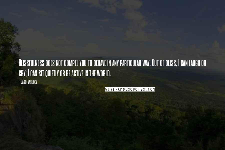 Jaggi Vasudev Quotes: Blissfulness does not compel you to behave in any particular way. Out of bliss, I can laugh or cry; I can sit quietly or be active in the world.