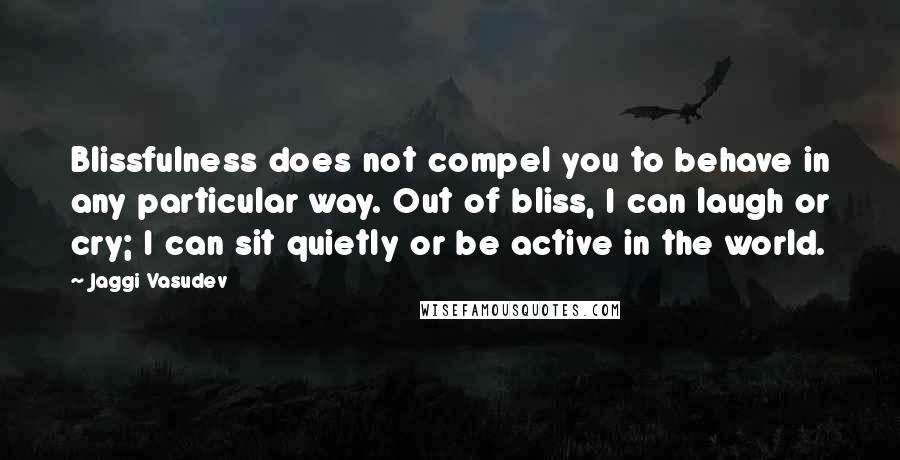 Jaggi Vasudev Quotes: Blissfulness does not compel you to behave in any particular way. Out of bliss, I can laugh or cry; I can sit quietly or be active in the world.