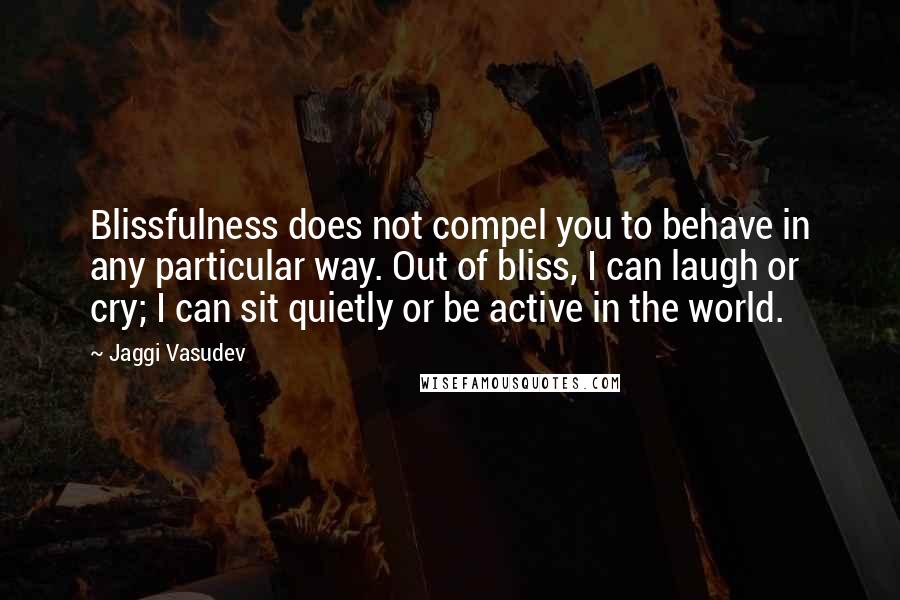 Jaggi Vasudev Quotes: Blissfulness does not compel you to behave in any particular way. Out of bliss, I can laugh or cry; I can sit quietly or be active in the world.