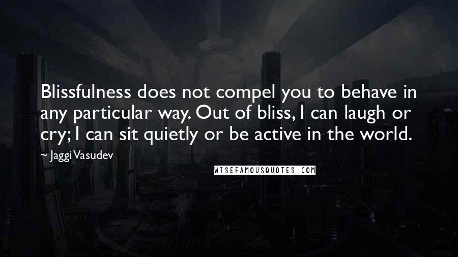 Jaggi Vasudev Quotes: Blissfulness does not compel you to behave in any particular way. Out of bliss, I can laugh or cry; I can sit quietly or be active in the world.