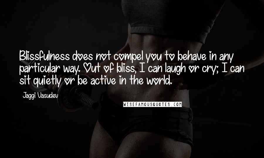 Jaggi Vasudev Quotes: Blissfulness does not compel you to behave in any particular way. Out of bliss, I can laugh or cry; I can sit quietly or be active in the world.