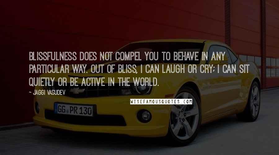 Jaggi Vasudev Quotes: Blissfulness does not compel you to behave in any particular way. Out of bliss, I can laugh or cry; I can sit quietly or be active in the world.