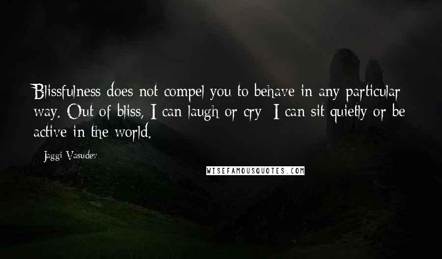 Jaggi Vasudev Quotes: Blissfulness does not compel you to behave in any particular way. Out of bliss, I can laugh or cry; I can sit quietly or be active in the world.