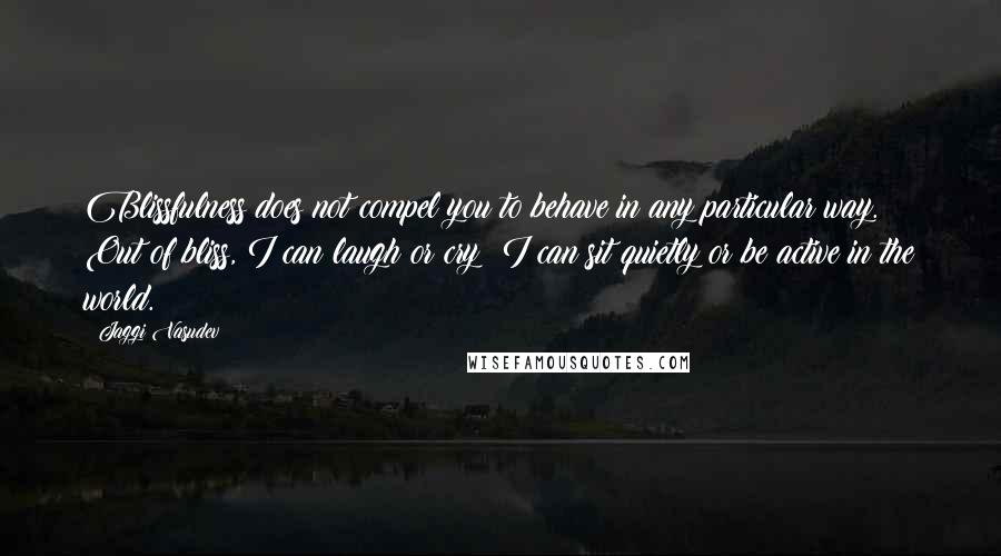 Jaggi Vasudev Quotes: Blissfulness does not compel you to behave in any particular way. Out of bliss, I can laugh or cry; I can sit quietly or be active in the world.