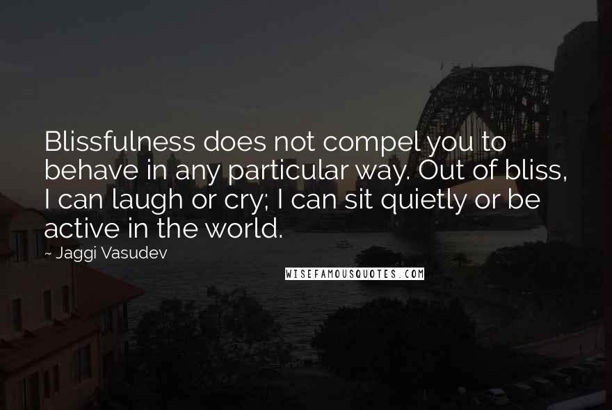 Jaggi Vasudev Quotes: Blissfulness does not compel you to behave in any particular way. Out of bliss, I can laugh or cry; I can sit quietly or be active in the world.