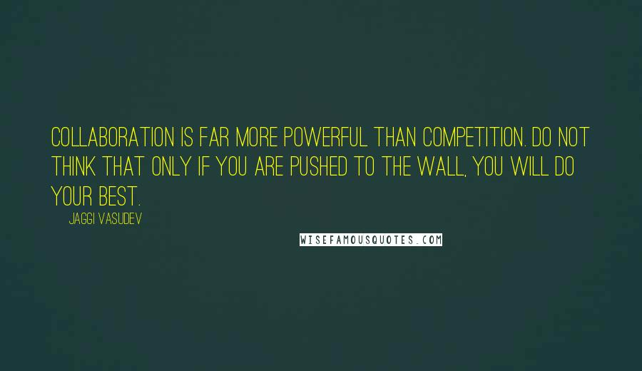 Jaggi Vasudev Quotes: Collaboration is far more powerful than competition. Do not think that only if you are pushed to the wall, you will do your best.