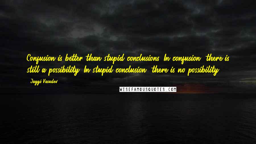 Jaggi Vasudev Quotes: Confusion is better than stupid conclusions. In confusion, there is still a possibility. In stupid conclusion, there is no possibility.